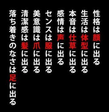 性格は顔に出る、生活は体型に出る、本音は仕草に出る、感情は声に出る、センスは服に出る、美意識は爪に出る、清潔感は髪に出る、落ち着きのなさは足に出る。